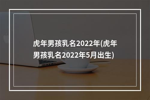 虎年男孩乳名2022年(虎年男孩乳名2022年5月出生)