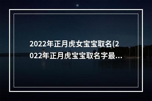 2022年正月虎女宝宝取名(2022年正月虎宝宝取名字最佳字)