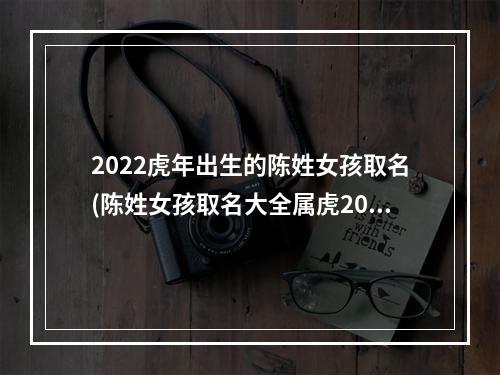 2022虎年出生的陈姓女孩取名(陈姓女孩取名大全属虎2022免费)