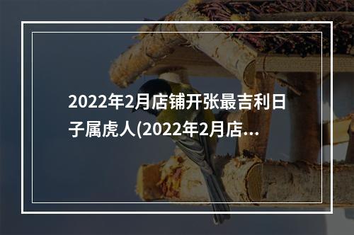 2022年2月店铺开张最吉利日子属虎人(2022年2月店铺开张最吉利日子)