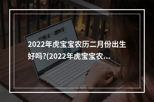 2022年虎宝宝农历二月份出生好吗?(2022年虎宝宝农历二月份出生那天好)