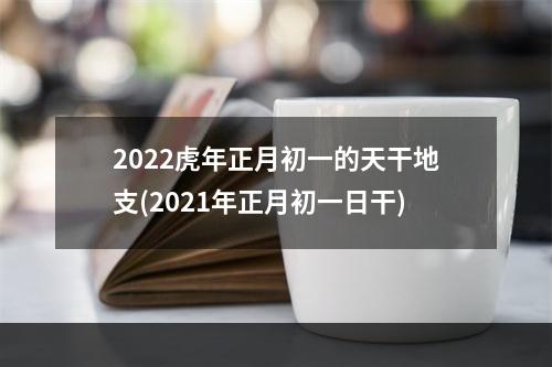2022虎年正月初一的天干地支(2021年正月初一日干)