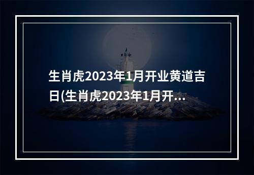 生肖虎2023年1月开业黄道吉日(生肖虎2023年1月开业黄道吉日有哪些)