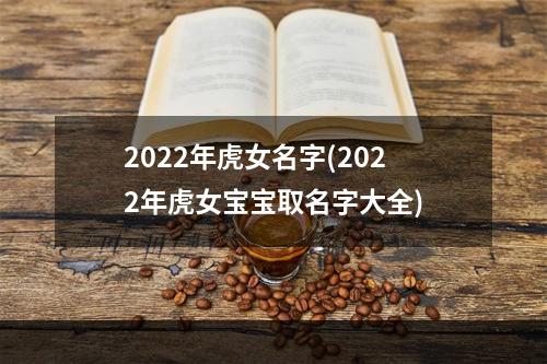 2022年虎女名字(2022年虎女宝宝取名字大全)