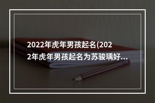 2022年虎年男孩起名(2022年虎年男孩起名为苏骏瑀好名吗)