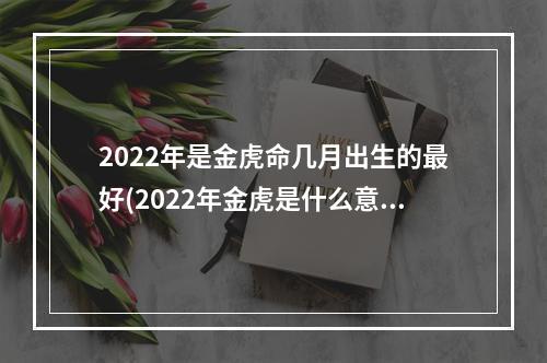 2022年是金虎命几月出生的最好(2022年金虎是什么意思)