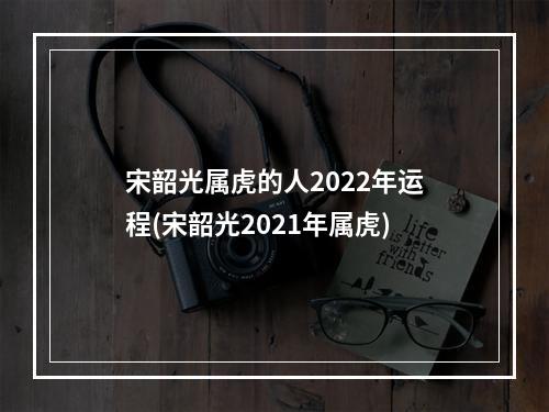 宋韶光属虎的人2022年运程(宋韶光2021年属虎)