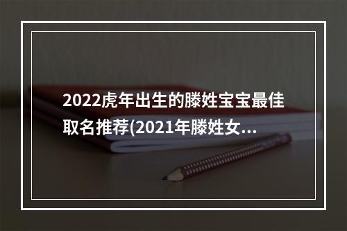 2022虎年出生的滕姓宝宝最佳取名推荐(2021年滕姓女孩名字)