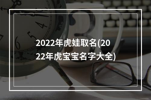 2022年虎娃取名(2022年虎宝宝名字大全)