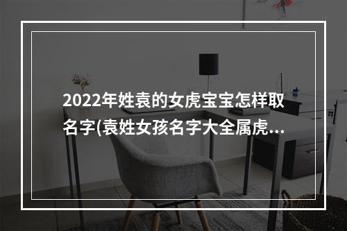 2022年姓袁的女虎宝宝怎样取名字(袁姓女孩名字大全属虎)
