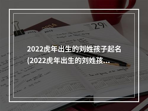 2022虎年出生的刘姓孩子起名(2022虎年出生的刘姓孩子起名字)