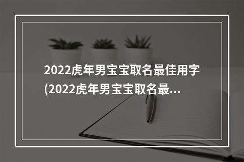 2022虎年男宝宝取名最佳用字(2022虎年男宝宝取名最佳用字有哪些)