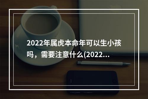 2022年属虎本命年可以生小孩吗，需要注意什么(2022年属虎本命年可以生小孩吗女孩)