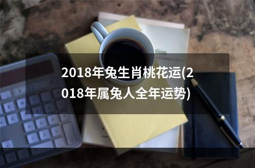2018年兔生肖桃花运(2018年属兔人全年运势)