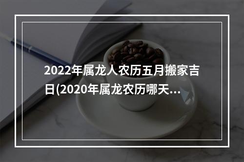 2022年属龙人农历五月搬家吉日(2020年属龙农历哪天搬家好)