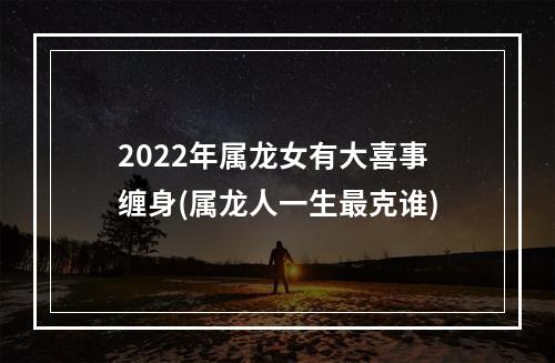 2022年属龙女有大喜事缠身(属龙人一生最克谁)