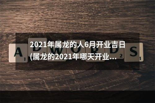 2021年属龙的人6月开业吉日(属龙的2021年哪天开业好)