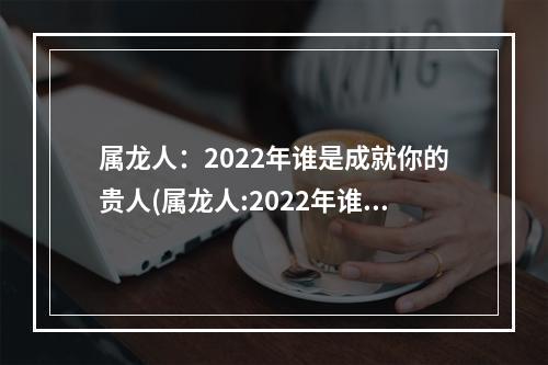 属龙人：2022年谁是成就你的贵人(属龙人:2022年谁是成就你的贵人呢)