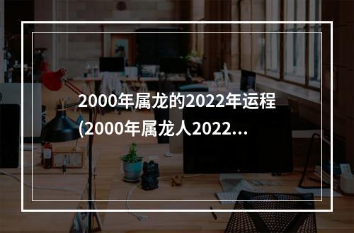 2000年属龙的2022年运程(2000年属龙人2022年运程)