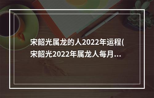 宋韶光属龙的人2022年运程(宋韶光2022年属龙人每月运势详情)