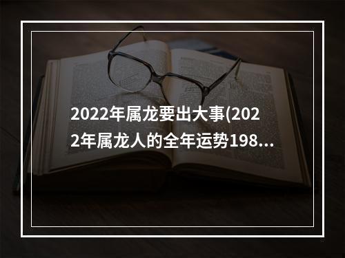 2022年属龙要出大事(2022年属龙人的全年运势1988出生)