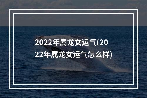 2022年属龙女运气(2022年属龙女运气怎么样)