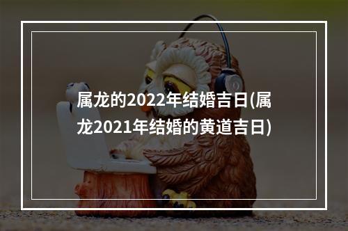 属龙的2022年结婚吉日(属龙2021年结婚的黄道吉日)