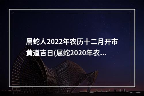 属蛇人2022年农历十二月开市黄道吉日(属蛇2020年农历十二月运势)