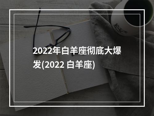2022年白羊座彻底大爆发(2022 白羊座)