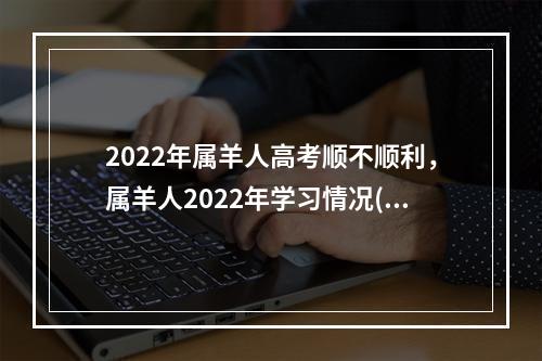 2022年属羊人高考顺不顺利，属羊人2022年学习情况(2022年属羊人高考好不好)