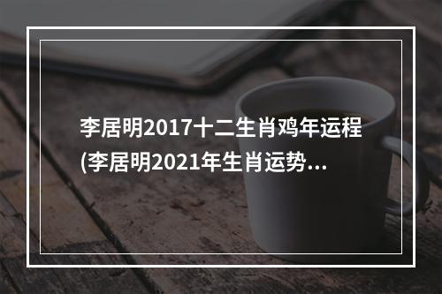 李居明2017十二生肖鸡年运程(李居明2021年生肖运势运程鸡)