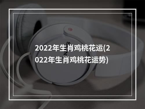 2022年生肖鸡桃花运(2022年生肖鸡桃花运势)