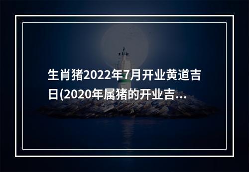 生肖猪2022年7月开业黄道吉日(2020年属猪的开业吉日)