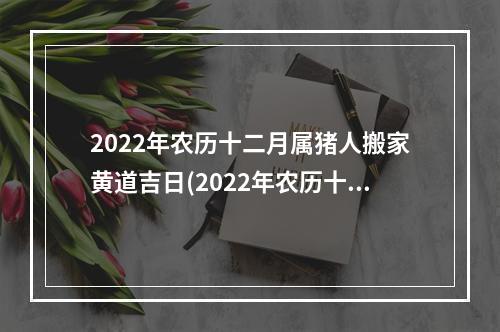 2022年农历十二月属猪人搬家黄道吉日(2022年农历十二月属猪人搬家吉日)