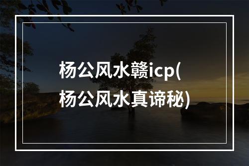 杨公风水赣icp(杨公风水真谛秘)