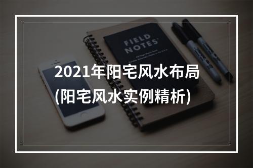 2021年阳宅风水布局(阳宅风水实例精析)
