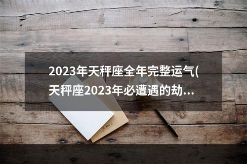2023年天秤座全年完整运气(天秤座2023年必遭遇的劫难)