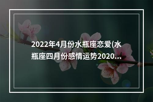 2022年4月份水瓶座恋爱(水瓶座四月份感情运势2020)