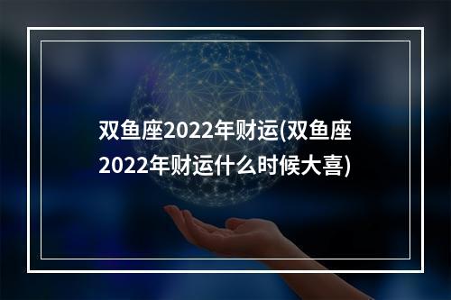 双鱼座2022年财运(双鱼座2022年财运什么时候大喜)