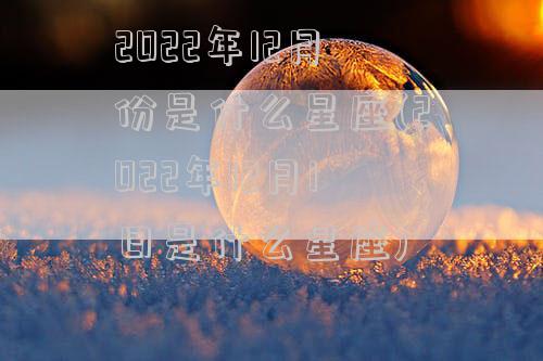 2022年12月份是什么星座(2022年12月1日是什么星座)